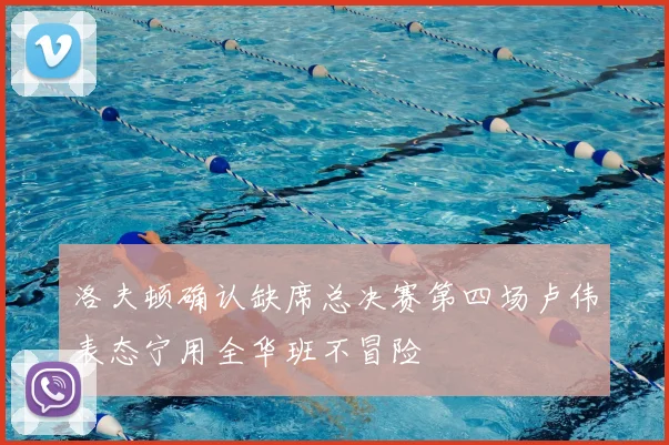 洛夫顿确认缺席总决赛第四场卢伟表态宁用全华班不冒险