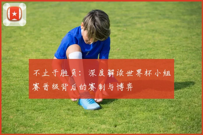 不止于胜负：深度解读世界杯小组赛晋级背后的赛制与博弈