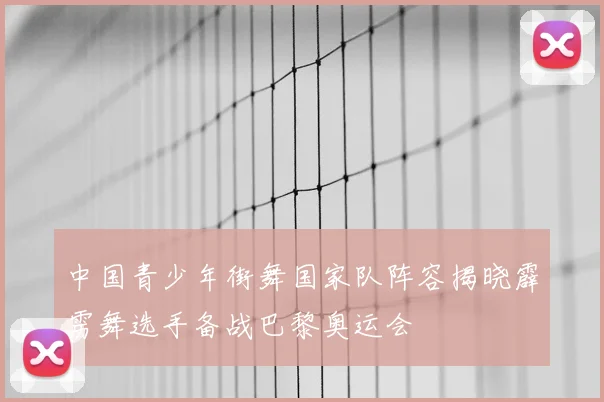 中国青少年街舞国家队阵容揭晓霹雳舞选手备战巴黎奥运会