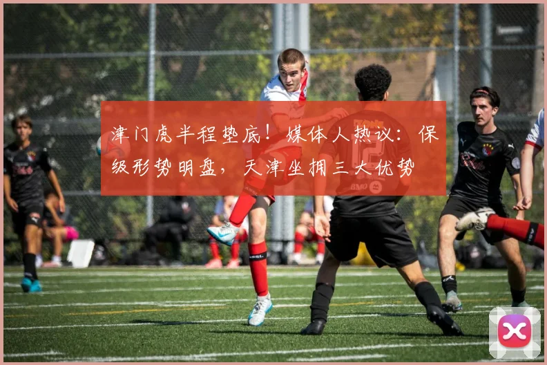 津门虎半程垫底!媒体人热议:保级形势明盘,天津坐拥三大优势