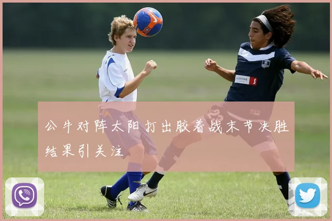 公牛对阵太阳打出胶着战末节决胜结果引关注