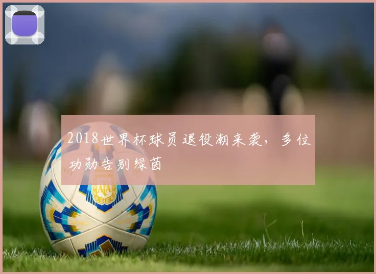 2018世界杯球员退役潮来袭,多位功勋告别绿茵