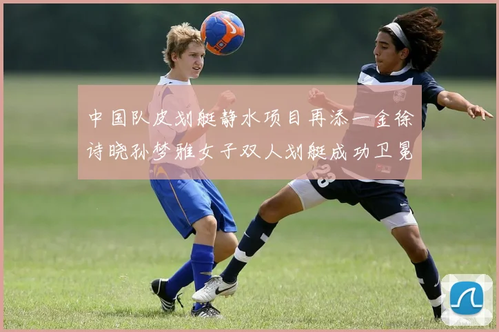 中国队皮划艇静水项目再添一金徐诗晓孙梦雅女子双人划艇成功卫冕