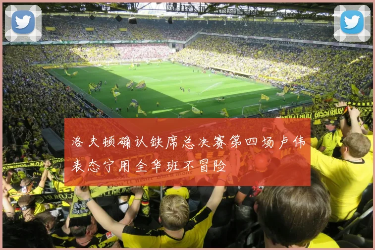 洛夫顿确认缺席总决赛第四场卢伟表态宁用全华班不冒险