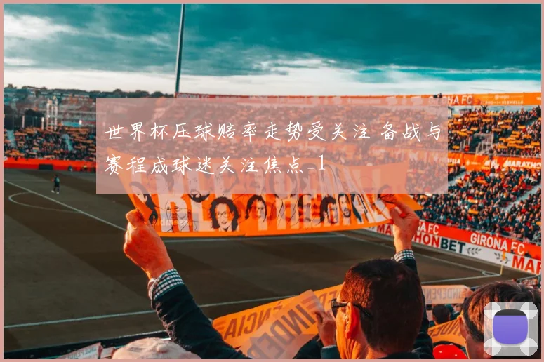 世界杯压球赔率走势受关注 备战与赛程成球迷关注焦点_1