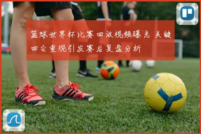 篮球世界杯比赛回放视频曝光 关键回合重现引发赛后复盘分析