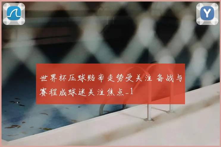 世界杯压球赔率走势受关注 备战与赛程成球迷关注焦点_1