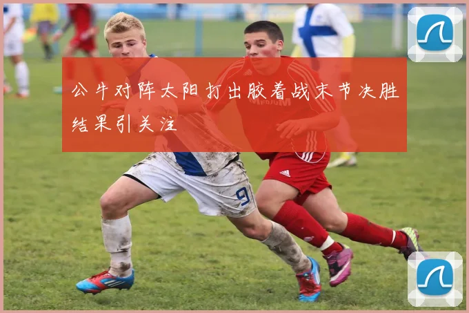 公牛对阵太阳打出胶着战末节决胜结果引关注