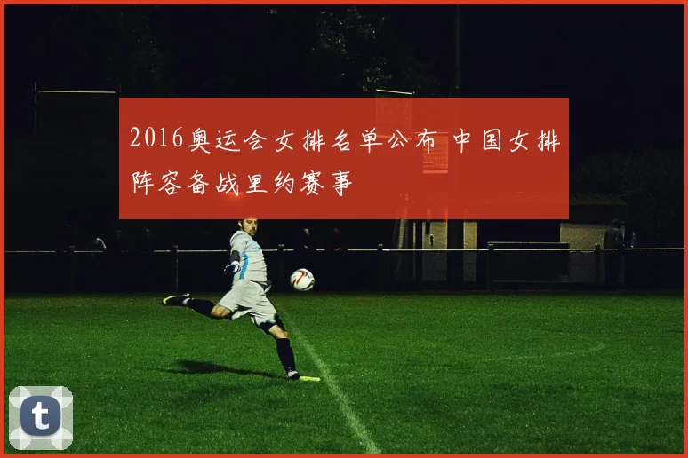 2016奥运会女排名单公布 中国女排阵容备战里约赛事