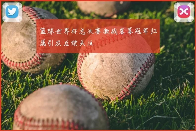 篮球世界杯总决赛激战落幕冠军归属引发后续关注