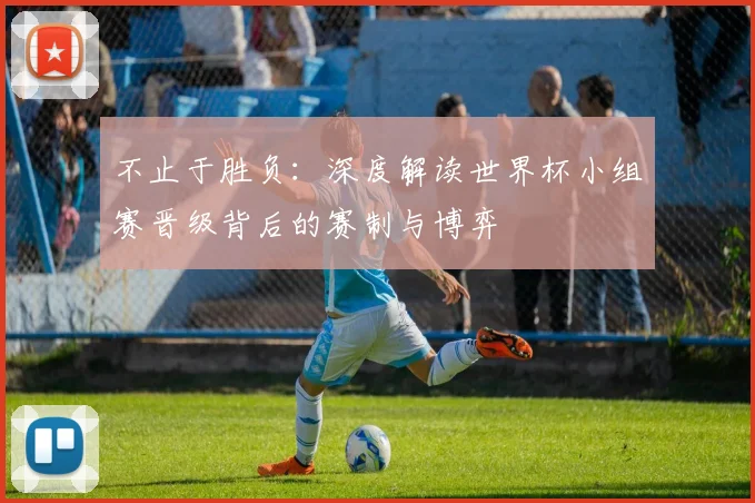 不止于胜负：深度解读世界杯小组赛晋级背后的赛制与博弈