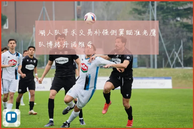 湖人队寻求交易补强侧翼瞄准老鹰队博格丹诺维奇