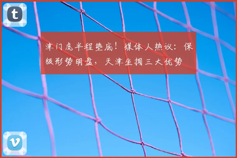 津门虎半程垫底!媒体人热议:保级形势明盘,天津坐拥三大优势
