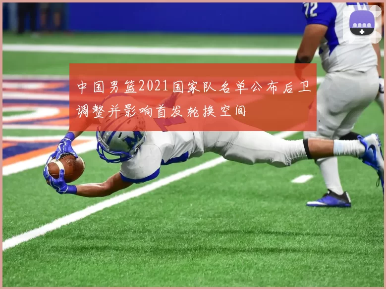 中国男篮2021国家队名单公布后卫调整并影响首发轮换空间