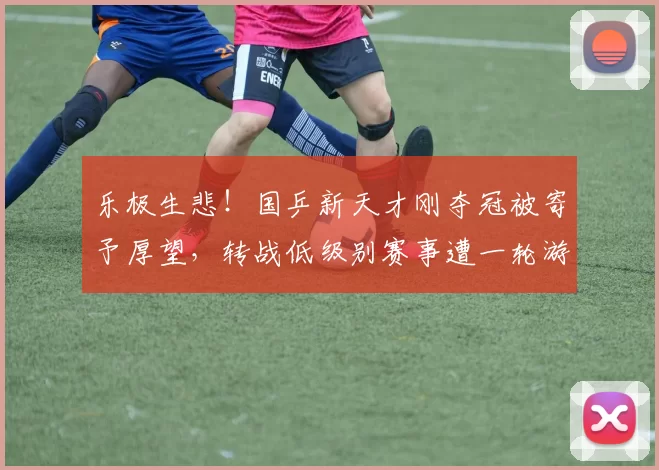 乐极生悲！国乒新天才刚夺冠被寄予厚望，转战低级别赛事遭一轮游