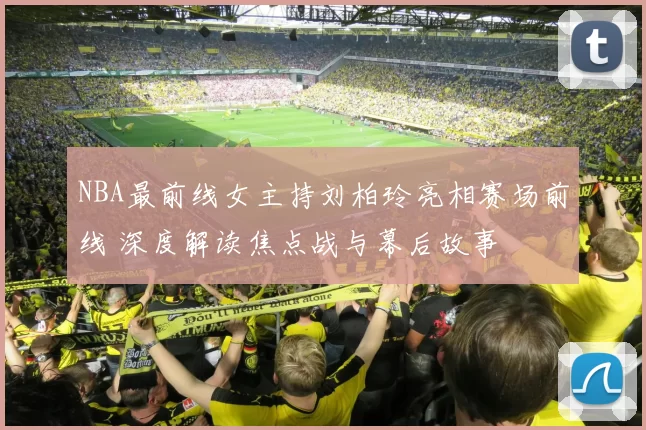 NBA最前线女主持刘柏玲亮相赛场前线 深度解读焦点战与幕后故事