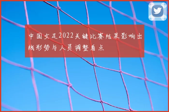 中国女足2022关键比赛结果影响出线形势与人员调整看点