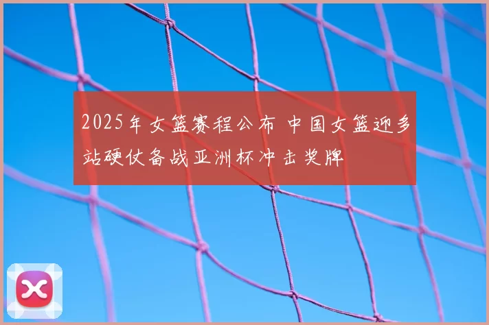 2025年女篮赛程公布 中国女篮迎多站硬仗备战亚洲杯冲击奖牌