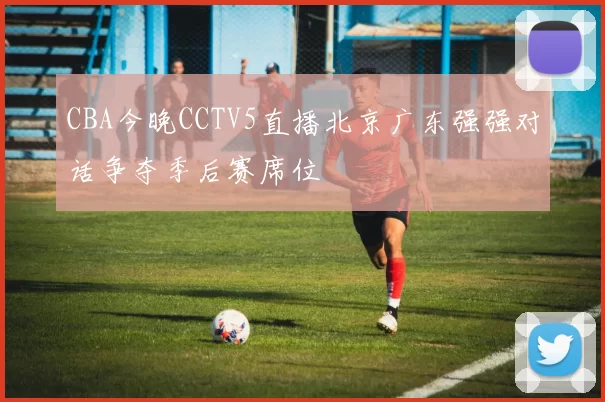 CBA今晚CCTV5直播北京广东强强对话争夺季后赛席位
