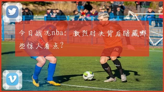 今日战况nba：激烈对决背后暗藏哪些惊人看点？