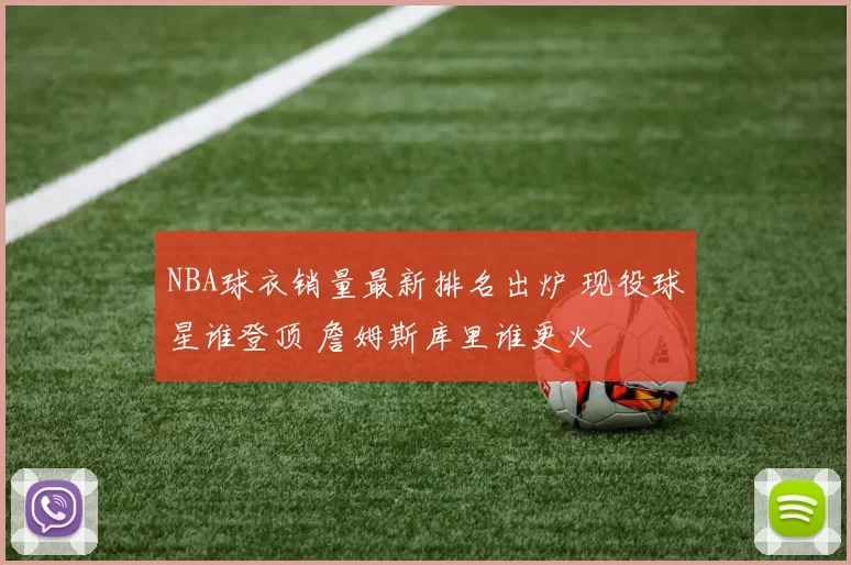 NBA球衣销量最新排名出炉 现役球星谁登顶 詹姆斯库里谁更火