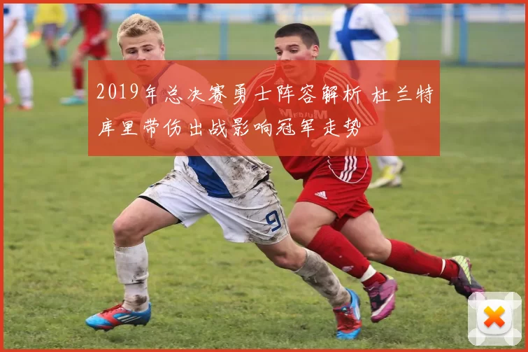 2019年总决赛勇士阵容解析 杜兰特库里带伤出战影响冠军走势