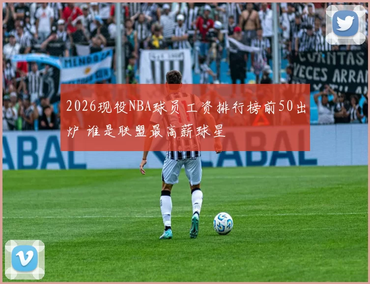 2026现役NBA球员工资排行榜前50出炉 谁是联盟最高薪球星