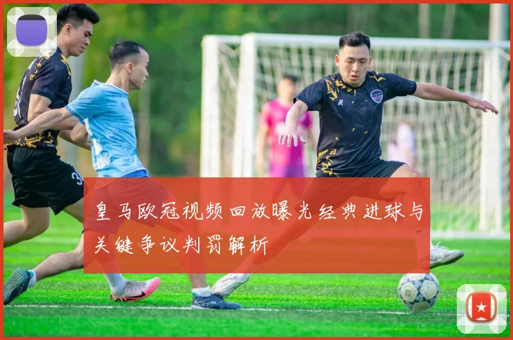 皇马欧冠视频回放曝光经典进球与关键争议判罚解析
