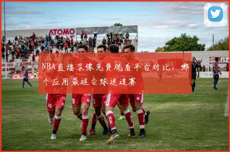 NBA直播录像免费观看平台对比，哪个应用最适合球迷追赛