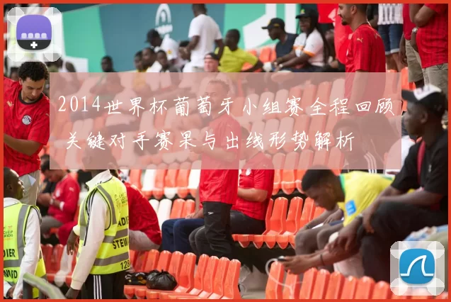 2014世界杯葡萄牙小组赛全程回顾 关键对手赛果与出线形势解析