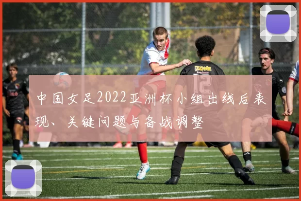 中国女足2022亚洲杯小组出线后表现、关键问题与备战调整