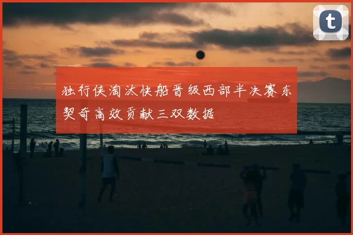 独行侠淘汰快船晋级西部半决赛东契奇高效贡献三双数据