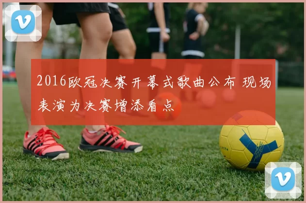 2016欧冠决赛开幕式歌曲公布 现场表演为决赛增添看点