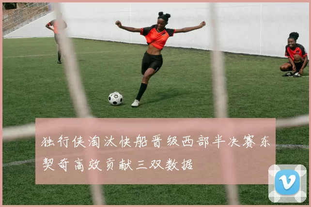 独行侠淘汰快船晋级西部半决赛东契奇高效贡献三双数据