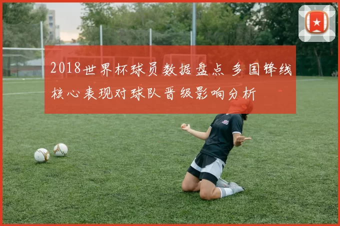 2018世界杯球员数据盘点 多国锋线核心表现对球队晋级影响分析