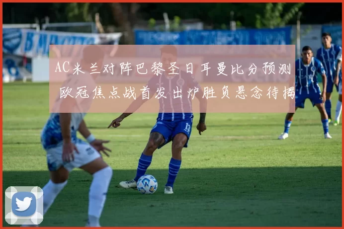 AC米兰对阵巴黎圣日耳曼比分预测 欧冠焦点战首发出炉胜负悬念待揭晓