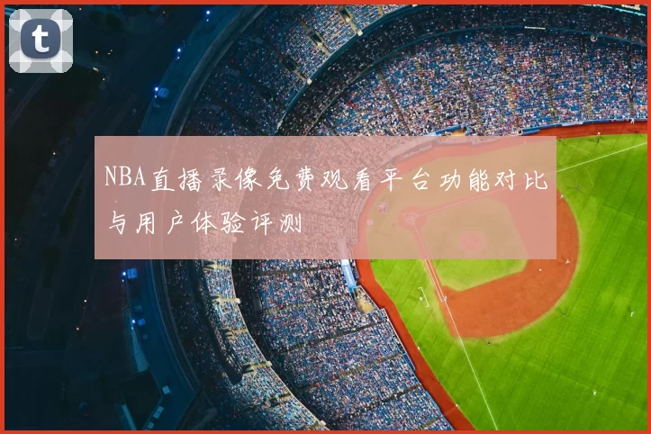 NBA直播录像免费观看平台功能对比与用户体验评测