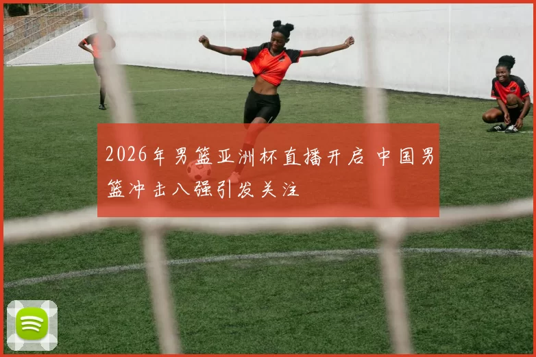 2026年男篮亚洲杯直播开启 中国男篮冲击八强引发关注