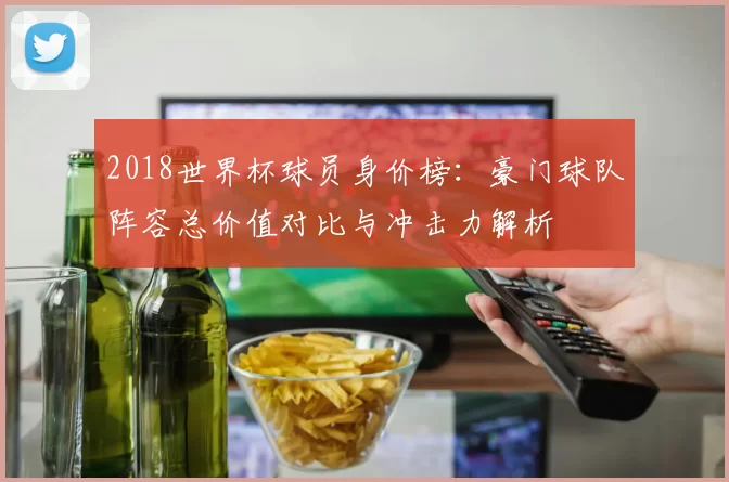 2018世界杯球员身价榜：豪门球队阵容总价值对比与冲击力解析
