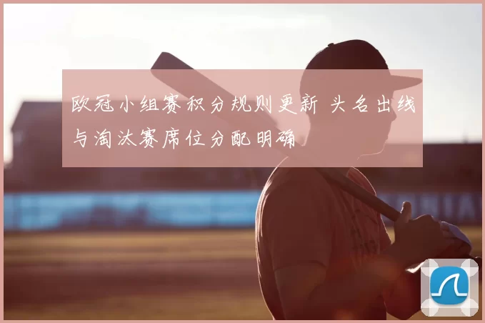 欧冠小组赛积分规则更新 头名出线与淘汰赛席位分配明确