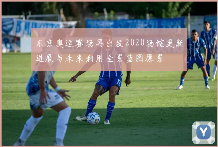 东京奥运赛场再出发2020场馆更新进展与未来利用全景蓝图愿景