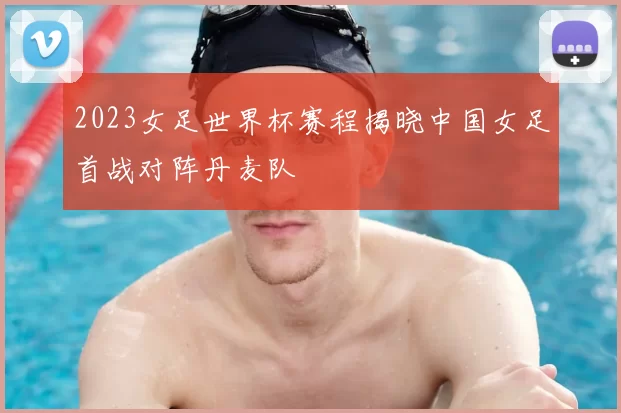 2023女足世界杯赛程揭晓中国女足首战对阵丹麦队