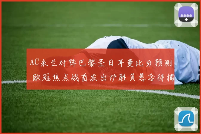 AC米兰对阵巴黎圣日耳曼比分预测 欧冠焦点战首发出炉胜负悬念待揭晓