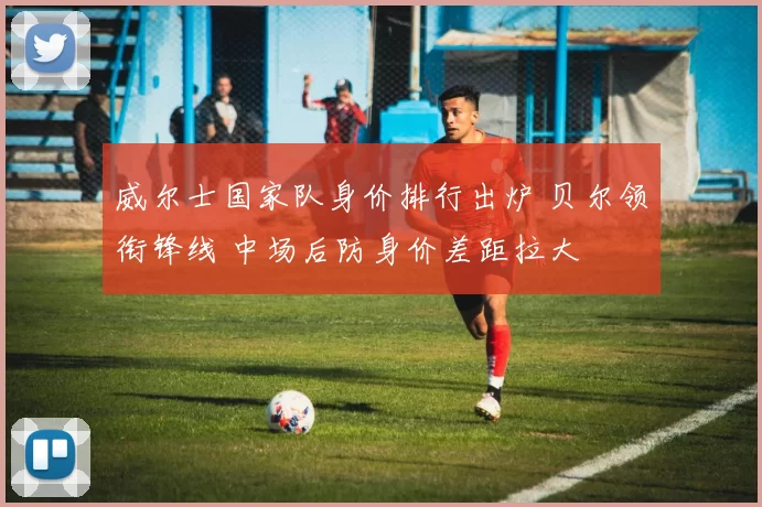 威尔士国家队身价排行出炉 贝尔领衔锋线 中场后防身价差距拉大