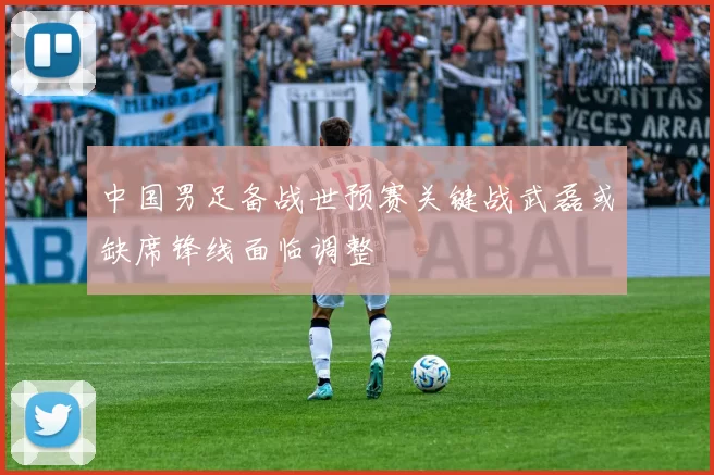 中国男足备战世预赛关键战武磊或缺席锋线面临调整
