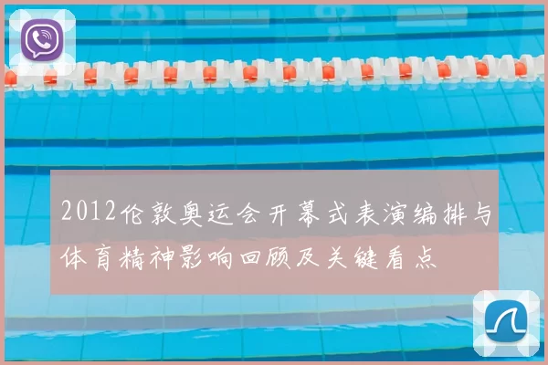 2012伦敦奥运会开幕式表演编排与体育精神影响回顾及关键看点