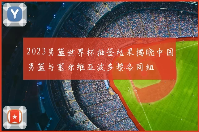 2023男篮世界杯抽签结果揭晓中国男篮与塞尔维亚波多黎各同组