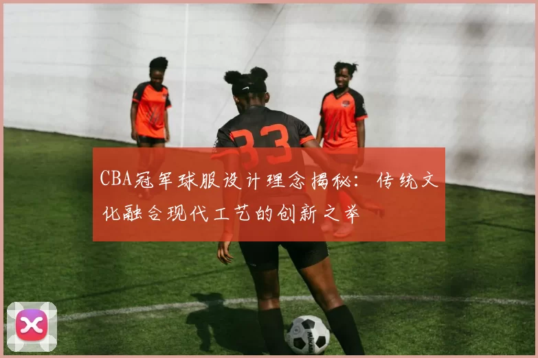 CBA冠军球服设计理念揭秘:传统文化融合现代工艺的创新之举