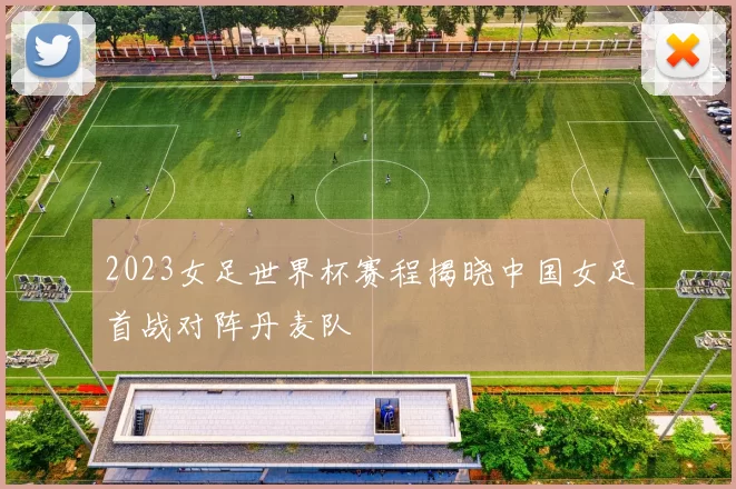 2023女足世界杯赛程揭晓中国女足首战对阵丹麦队