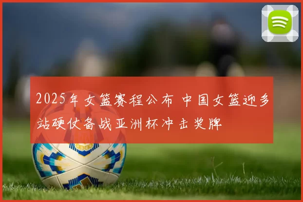 2025年女篮赛程公布 中国女篮迎多站硬仗备战亚洲杯冲击奖牌